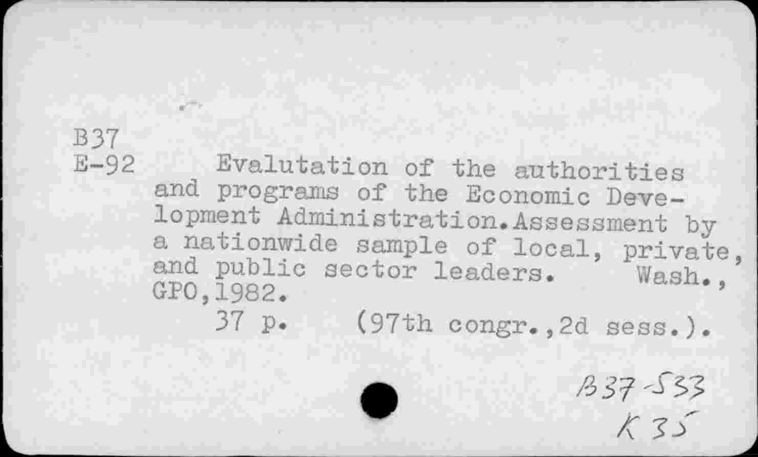 ﻿B37
E—92	Evalutation of the authorities
and programs of the Economic Development Administration.Assessment by a nationwide sample of local, private and public sector leaders. Wash. ’ GP0,1982.	’
37 p. (97th congr.,2d sess.).
